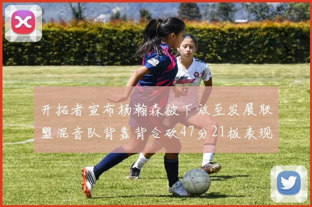 开拓者宣布杨瀚森被下放至发展联盟混音队背靠背合砍47分21板表现出色