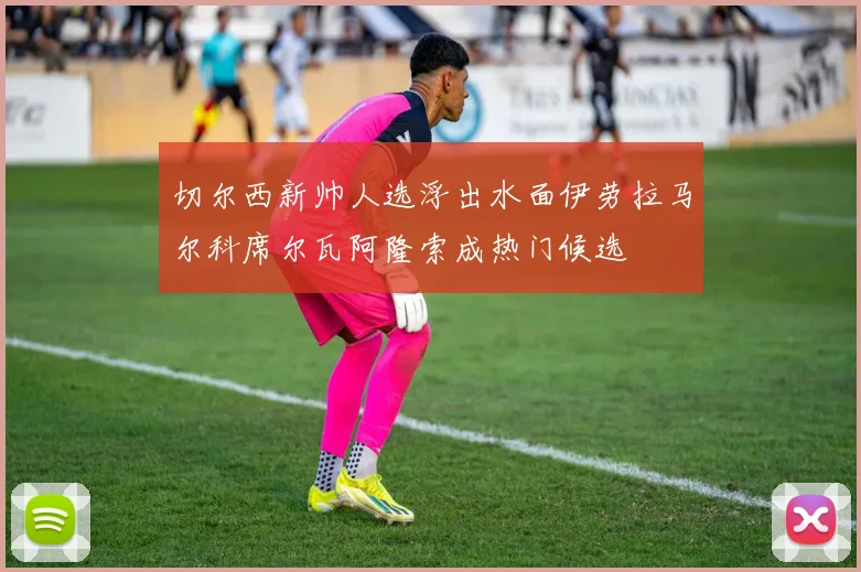 切尔西新帅人选浮出水面伊劳拉马尔科席尔瓦阿隆索成热门候选