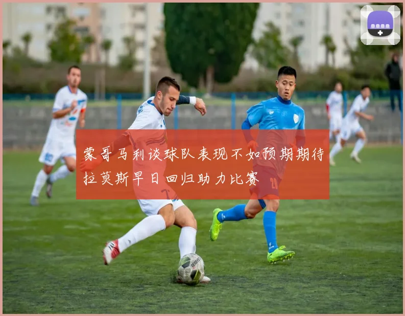 蒙哥马利谈球队表现不如预期期待拉莫斯早日回归助力比赛
