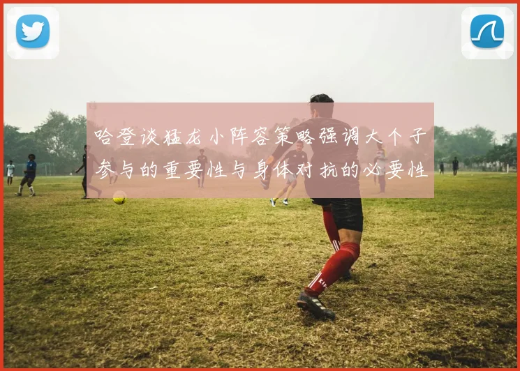 哈登谈猛龙小阵容策略强调大个子参与的重要性与身体对抗的必要性