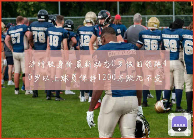 沙特联身价最新动态C罗依旧领跑40岁以上球员保持1200万欧元不变