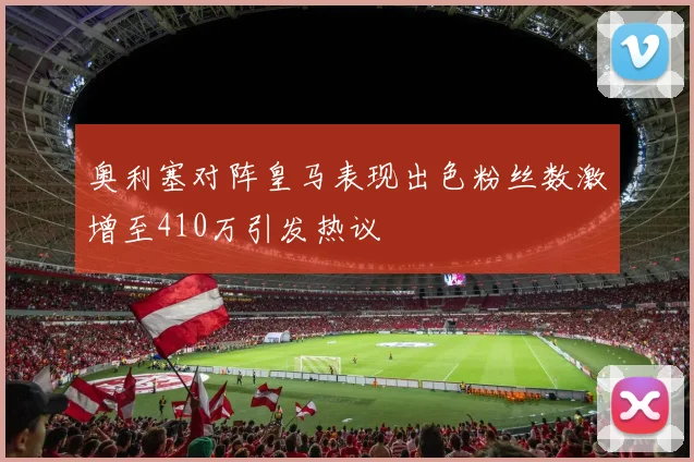 奥利塞对阵皇马表现出色粉丝数激增至410万引发热议