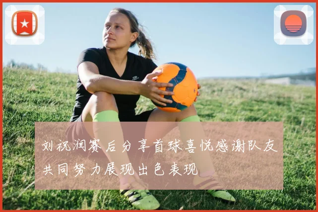 刘祝润赛后分享首球喜悦感谢队友共同努力展现出色表现
