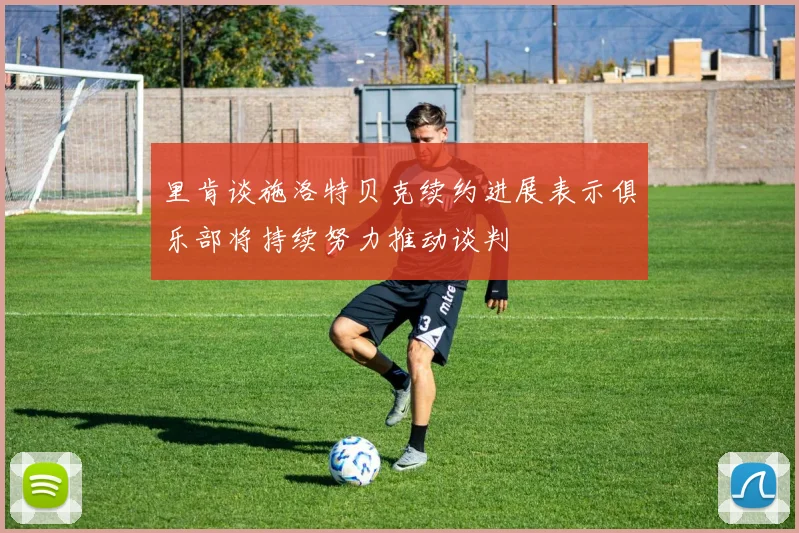 里肯谈施洛特贝克续约进展表示俱乐部将持续努力推动谈判