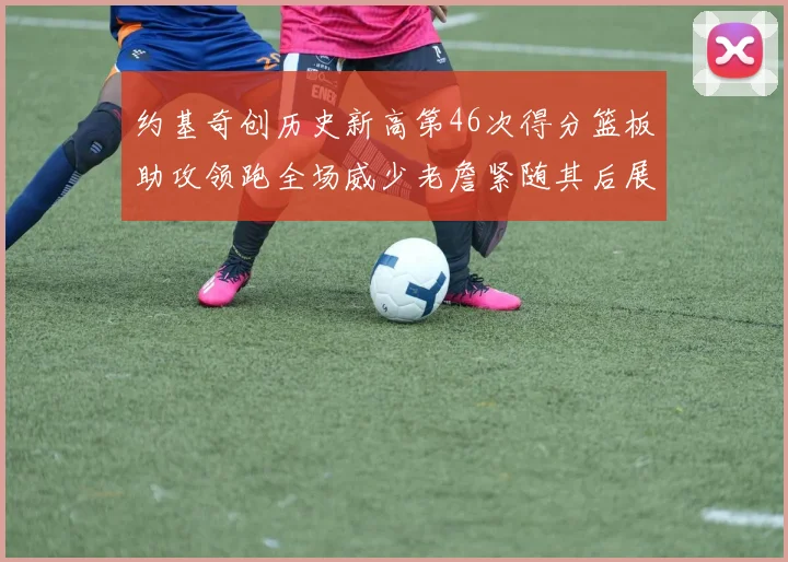 约基奇创历史新高第46次得分篮板助攻领跑全场威少老詹紧随其后展现实力