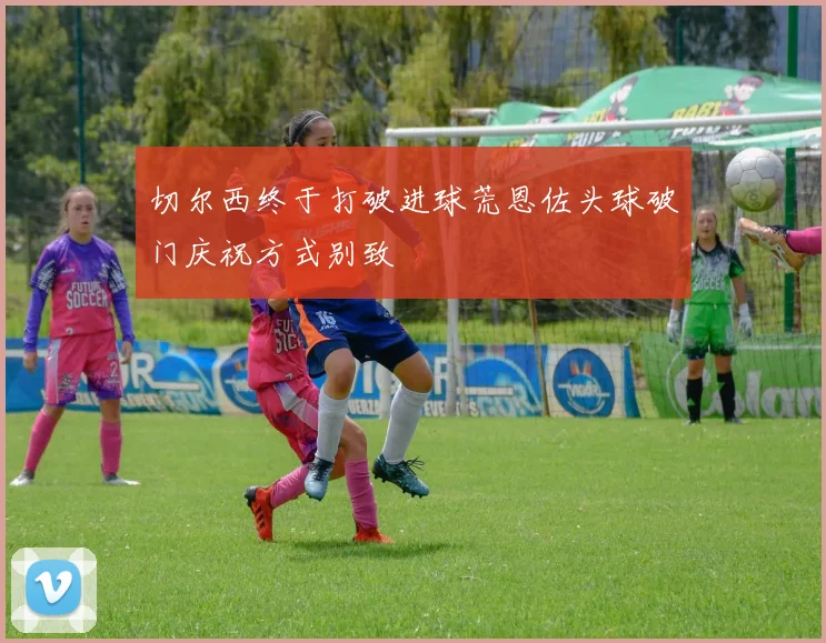 切尔西终于打破进球荒恩佐头球破门庆祝方式别致