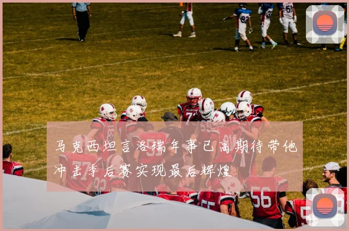 马克西坦言洛瑞年事已高期待带他冲击季后赛实现最后辉煌